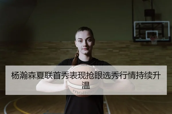 杨瀚森夏联首秀表现抢眼选秀行情持续升温