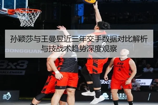 孙颖莎与王曼昱近三年交手数据对比解析与技战术趋势深度观察