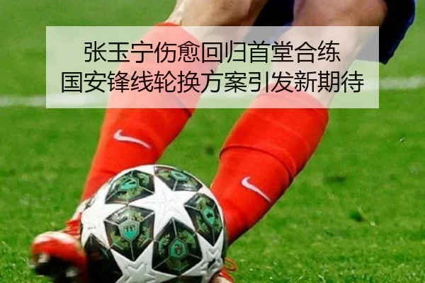 张玉宁伤愈回归首堂合练 国安锋线轮换方案引发新期待