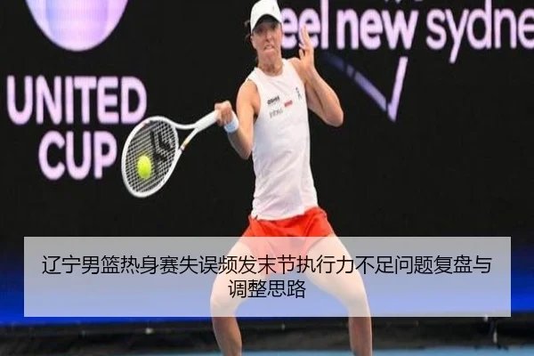 辽宁男篮热身赛失误频发末节执行力不足问题复盘与调整思路